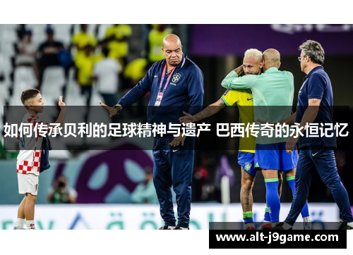 如何传承贝利的足球精神与遗产 巴西传奇的永恒记忆