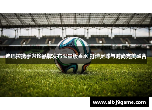 迪巴拉携手奢侈品牌发布限量版香水 打造足球与时尚完美融合