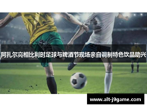 阿扎尔亮相比利时足球与啤酒节现场亲自调制特色饮品助兴