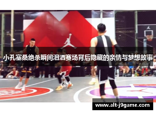 小孔塞桑绝杀瞬间泪洒赛场背后隐藏的亲情与梦想故事