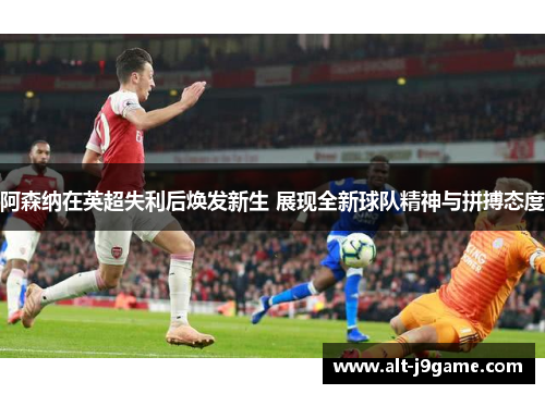 阿森纳在英超失利后焕发新生 展现全新球队精神与拼搏态度