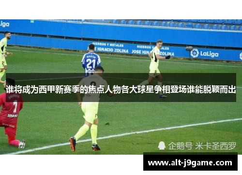 谁将成为西甲新赛季的焦点人物各大球星争相登场谁能脱颖而出
