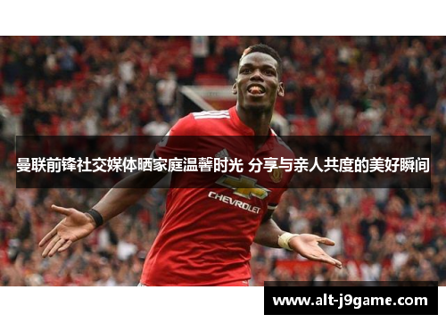 曼联前锋社交媒体晒家庭温馨时光 分享与亲人共度的美好瞬间