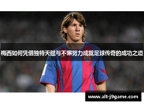 梅西如何凭借独特天赋与不懈努力成就足球传奇的成功之道