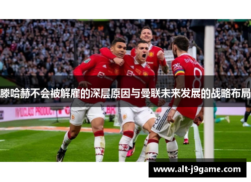 滕哈赫不会被解雇的深层原因与曼联未来发展的战略布局